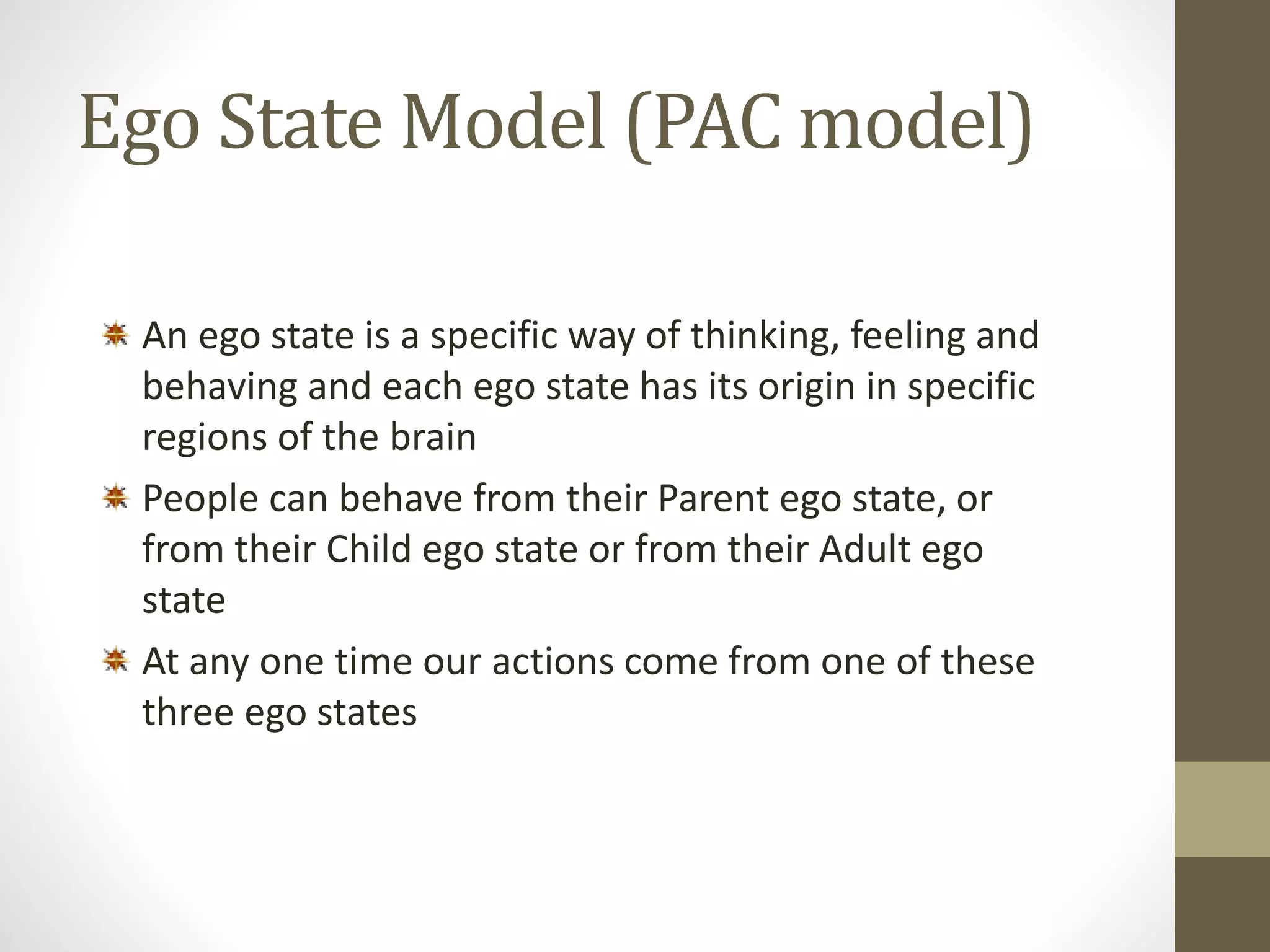 Ego State Model (PAC model) 
An ego state is a specific way of thinking, feeling and 
behaving and each ego state has its origin in specific 
regions of the brain 
People can behave from their Parent ego state, or 
from their Child ego state or from their Adult ego 
state 
At any one time our actions come from one of these 
three ego states 
 
