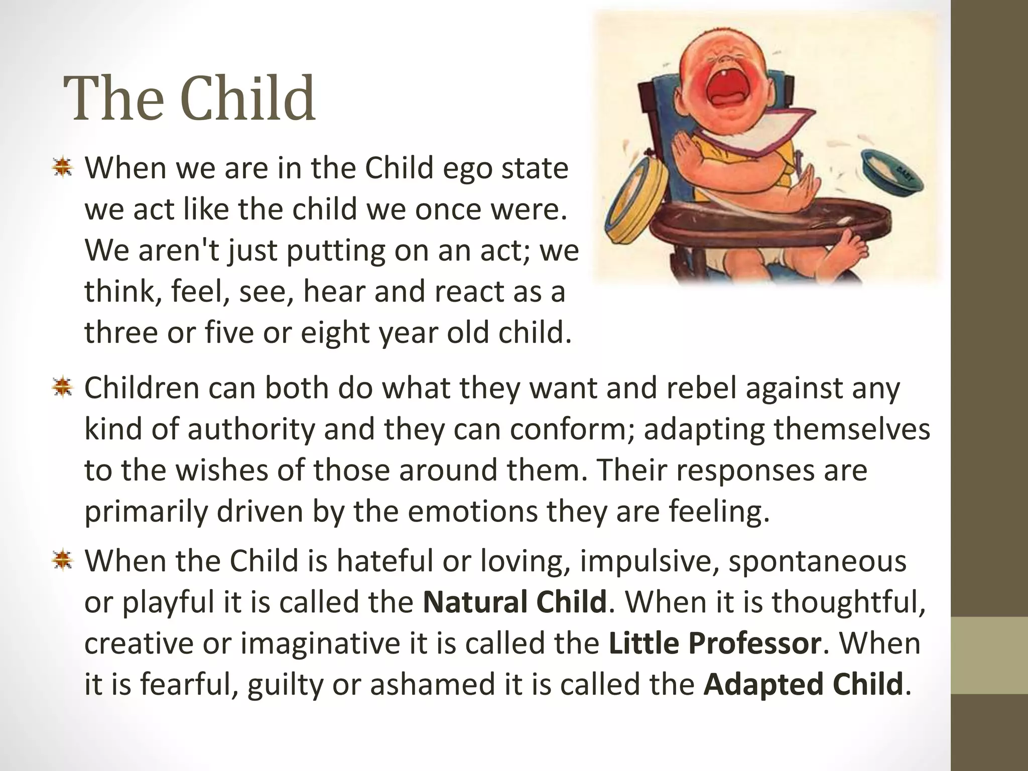 The Child 
When we are in the Child ego state 
we act like the child we once were. 
We aren't just putting on an act; we 
think, feel, see, hear and react as a 
three or five or eight year old child. 
Children can both do what they want and rebel against any 
kind of authority and they can conform; adapting themselves 
to the wishes of those around them. Their responses are 
primarily driven by the emotions they are feeling. 
When the Child is hateful or loving, impulsive, spontaneous 
or playful it is called the Natural Child. When it is thoughtful, 
creative or imaginative it is called the Little Professor. When 
it is fearful, guilty or ashamed it is called the Adapted Child. 
 