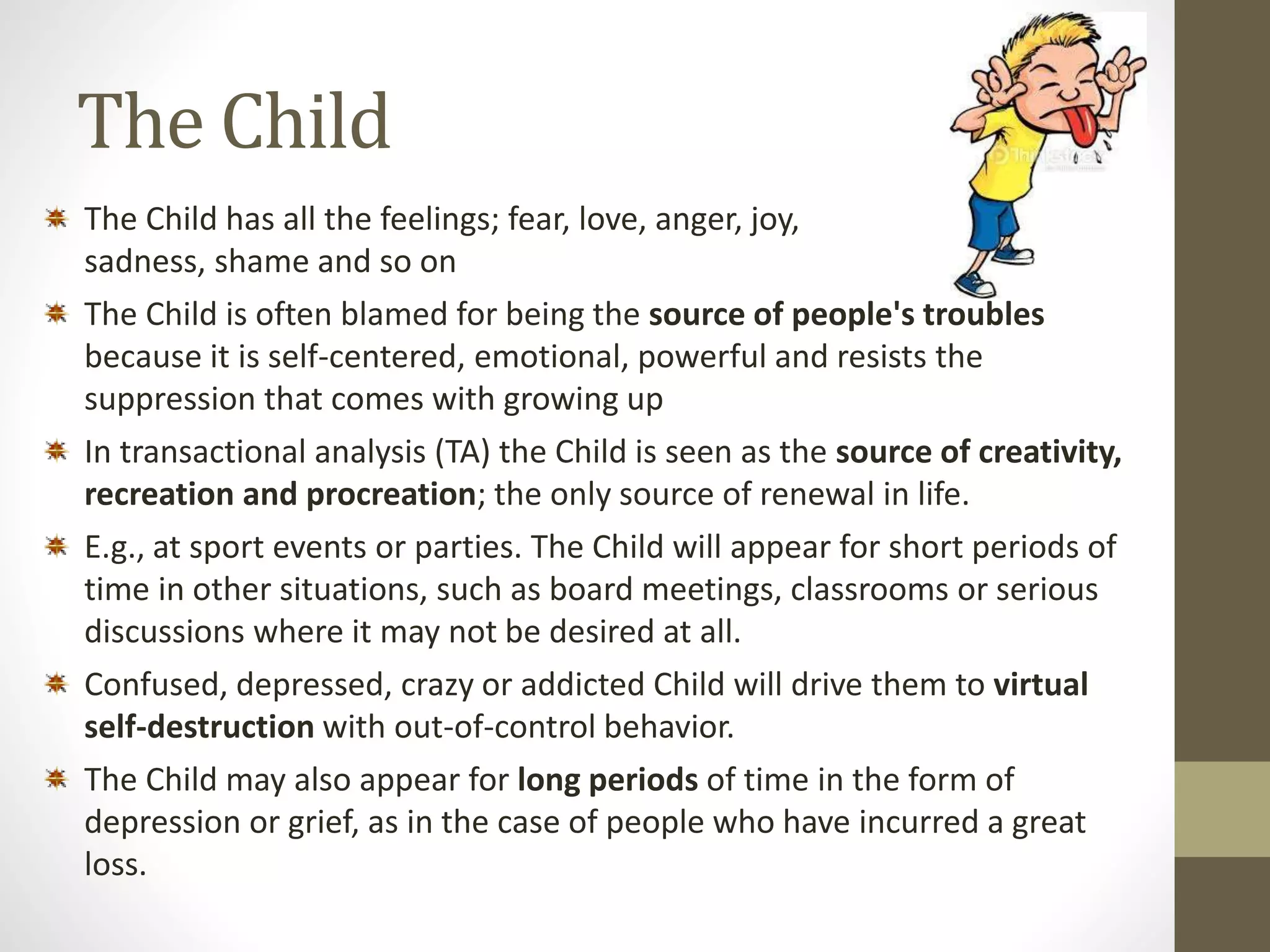 The Child 
The Child has all the feelings; fear, love, anger, joy, 
sadness, shame and so on 
The Child is often blamed for being the source of people's troubles 
because it is self-centered, emotional, powerful and resists the 
suppression that comes with growing up 
In transactional analysis (TA) the Child is seen as the source of creativity, 
recreation and procreation; the only source of renewal in life. 
E.g., at sport events or parties. The Child will appear for short periods of 
time in other situations, such as board meetings, classrooms or serious 
discussions where it may not be desired at all. 
Confused, depressed, crazy or addicted Child will drive them to virtual 
self-destruction with out-of-control behavior. 
The Child may also appear for long periods of time in the form of 
depression or grief, as in the case of people who have incurred a great 
loss. 
 