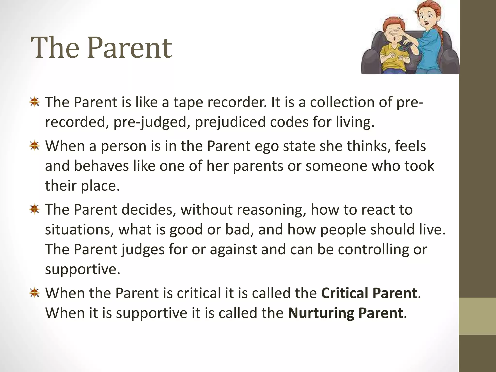 The Parent 
The Parent is like a tape recorder. It is a collection of pre-recorded, 
pre-judged, prejudiced codes for living. 
When a person is in the Parent ego state she thinks, feels 
and behaves like one of her parents or someone who took 
their place. 
The Parent decides, without reasoning, how to react to 
situations, what is good or bad, and how people should live. 
The Parent judges for or against and can be controlling or 
supportive. 
When the Parent is critical it is called the Critical Parent. 
When it is supportive it is called the Nurturing Parent. 
 