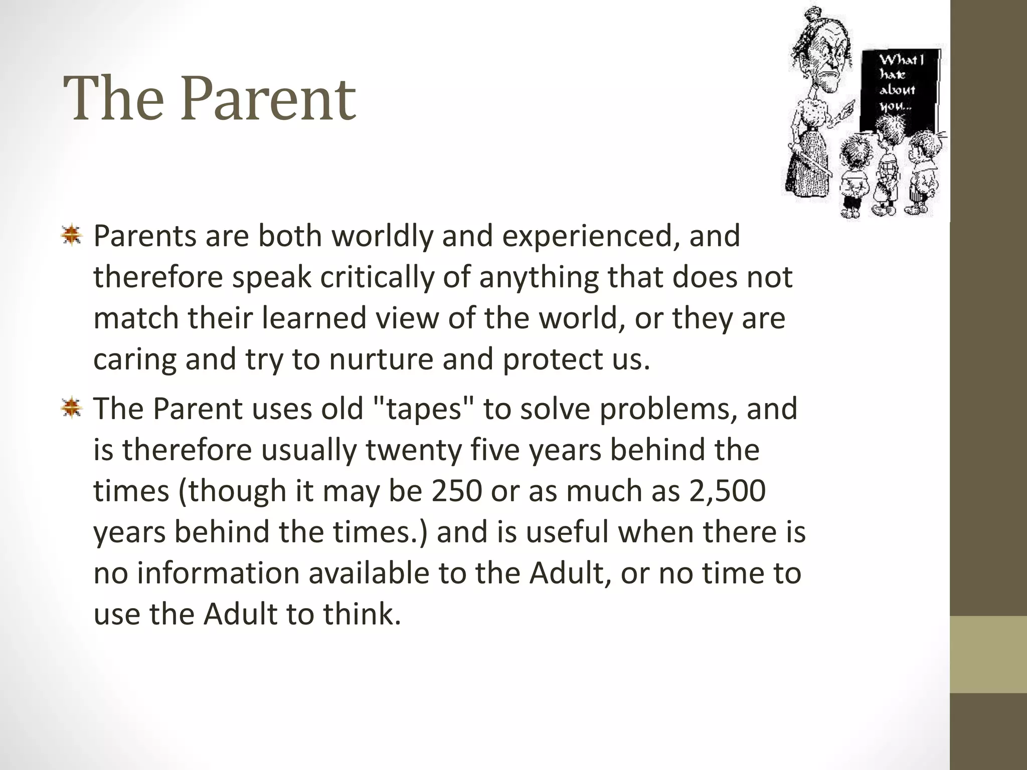 The Parent 
Parents are both worldly and experienced, and 
therefore speak critically of anything that does not 
match their learned view of the world, or they are 
caring and try to nurture and protect us. 
The Parent uses old "tapes" to solve problems, and 
is therefore usually twenty five years behind the 
times (though it may be 250 or as much as 2,500 
years behind the times.) and is useful when there is 
no information available to the Adult, or no time to 
use the Adult to think. 
 