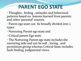 • Thoughts , feeling , attitudes and behavioral
patterns based on lessons learned from parents
and other ‘parental’ sources.
• Parent ego state can be broadly divided into 2
types:
• Nurturing Parent ego state and
• Critical parent Ego state
• The Nurturing Parent ego state includes the
nurturing side and can be soft , loving , and
permission giving whereas Critical State includes
fault finding, judgmental views.
 