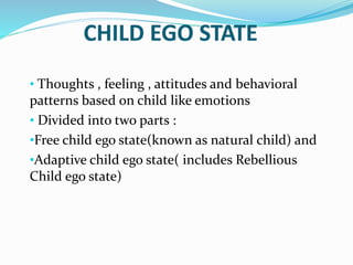 • Thoughts , feeling , attitudes and behavioral
patterns based on child like emotions
• Divided into two parts :
•Free child ego state(known as natural child) and
•Adaptive child ego state( includes Rebellious
Child ego state)
 