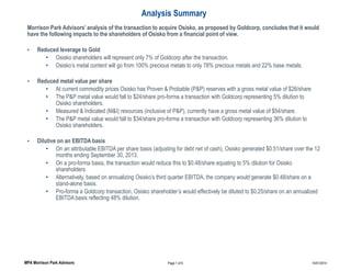Analysis Summary
Morrison Park Advisors’ analysis of the transaction to acquire Osisko, as proposed by Goldcorp, concludes that it would
have the following impacts to the shareholders of Osisko from a financial point of view.
•

Reduced leverage to Gold
• Osisko shareholders will represent only 7% of Goldcorp after the transaction.
• Osisko’s metal content will go from 100% precious metals to only 78% precious metals and 22% base metals.

•

Reduced metal value per share
• At current commodity prices Osisko has Proven & Probable (P&P) reserves with a gross metal value of $26/share
• The P&P metal value would fall to $24/share pro-forma a transaction with Goldcorp representing 5% dilution to
Osisko shareholders.
• Measured & Indicated (M&I) resources (inclusive of P&P), currently have a gross metal value of $54/share.
• The P&P metal value would fall to $34/share pro-forma a transaction with Goldcorp representing 36% dilution to
Osisko shareholders.

•

Dilutive on an EBITDA basis
• On an attributable EBITDA per share basis (adjusting for debt net of cash), Osisko generated $0.51/share over the 12
months ending September 30, 2013.
• On a pro-forma basis, the transaction would reduce this to $0.48/share equating to 5% dilution for Osisko
shareholders.
• Alternatively, based on annualizing Osisko’s third quarter EBITDA, the company would generate $0.48/share on a
stand-alone basis.
• Pro-forma a Goldcorp transaction, Osisko shareholder’s would effectively be diluted to $0.25/share on an annualized
EBITDA basis reflecting 48% dilution.

MPA Morrison Park Advisors

Page 1 of 6

14/01/2014

 
