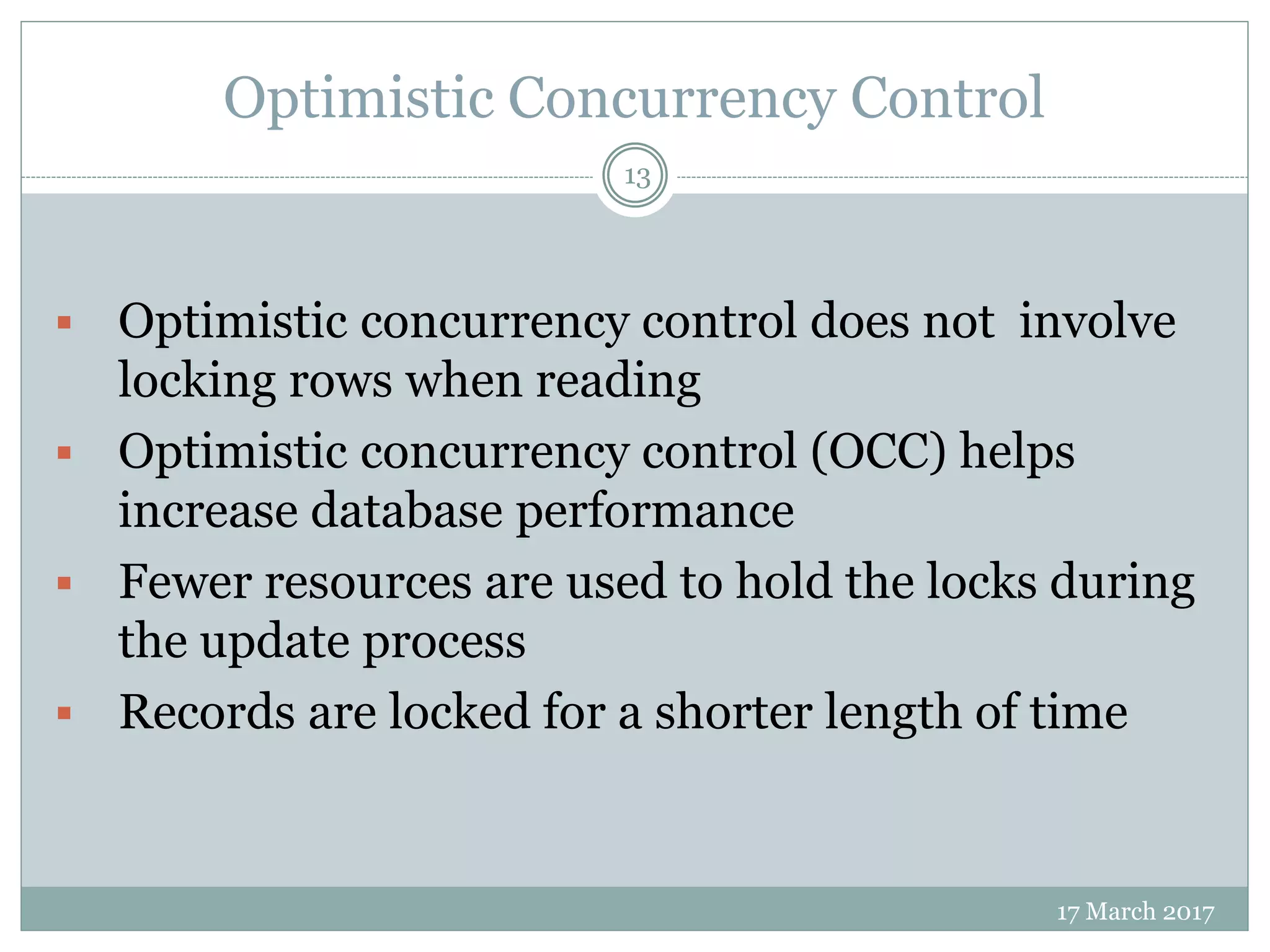 Optimistic Concurrency Control
17 March 2017
13
 Optimistic concurrency control does not involve
locking rows when reading
 Optimistic concurrency control (OCC) helps
increase database performance
 Fewer resources are used to hold the locks during
the update process
 Records are locked for a shorter length of time
 