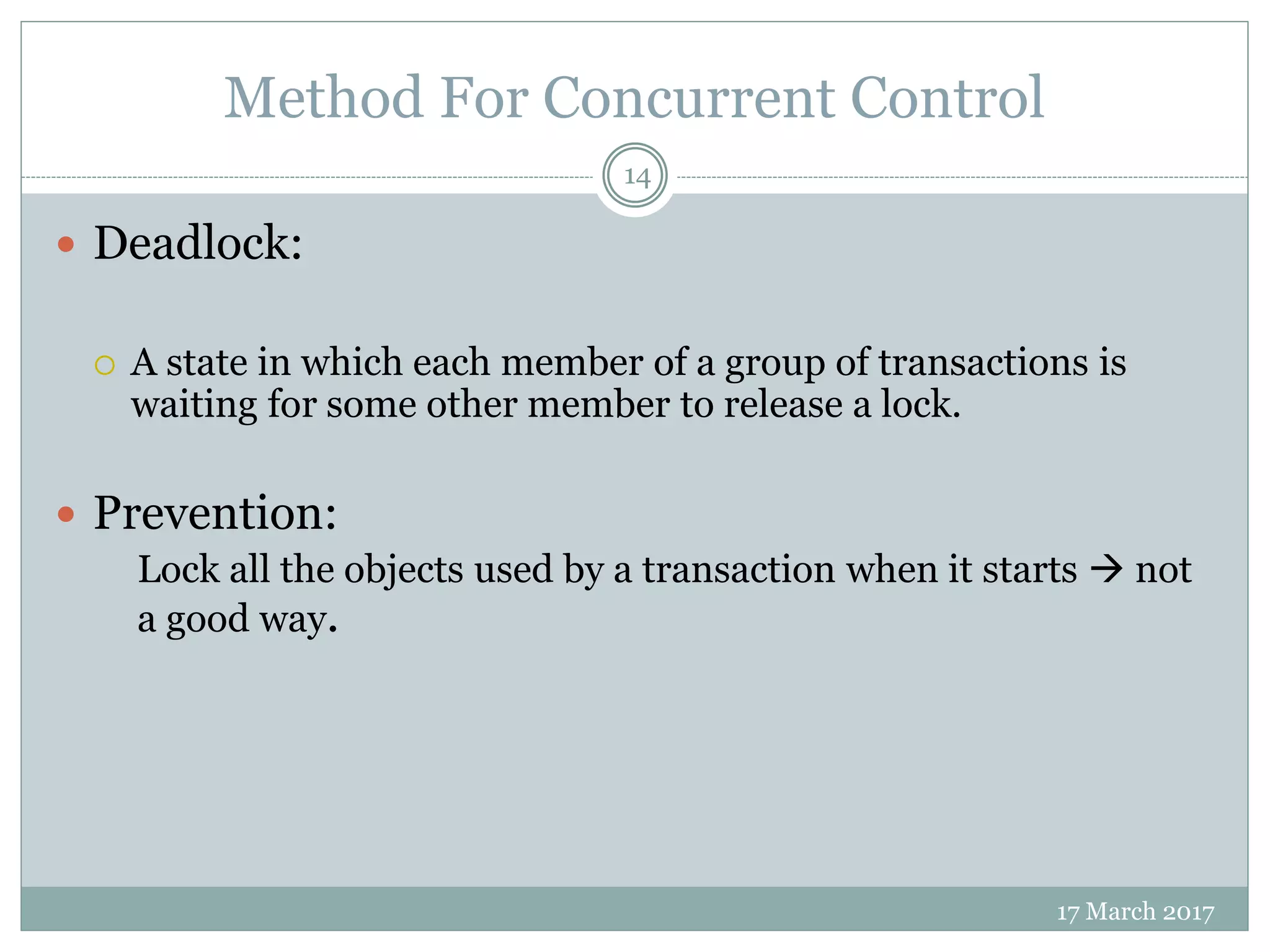 Method For Concurrent Control
17 March 2017
14
 Deadlock:
 A state in which each member of a group of transactions is
waiting for some other member to release a lock.
 Prevention:
Lock all the objects used by a transaction when it starts  not
a good way.
 
