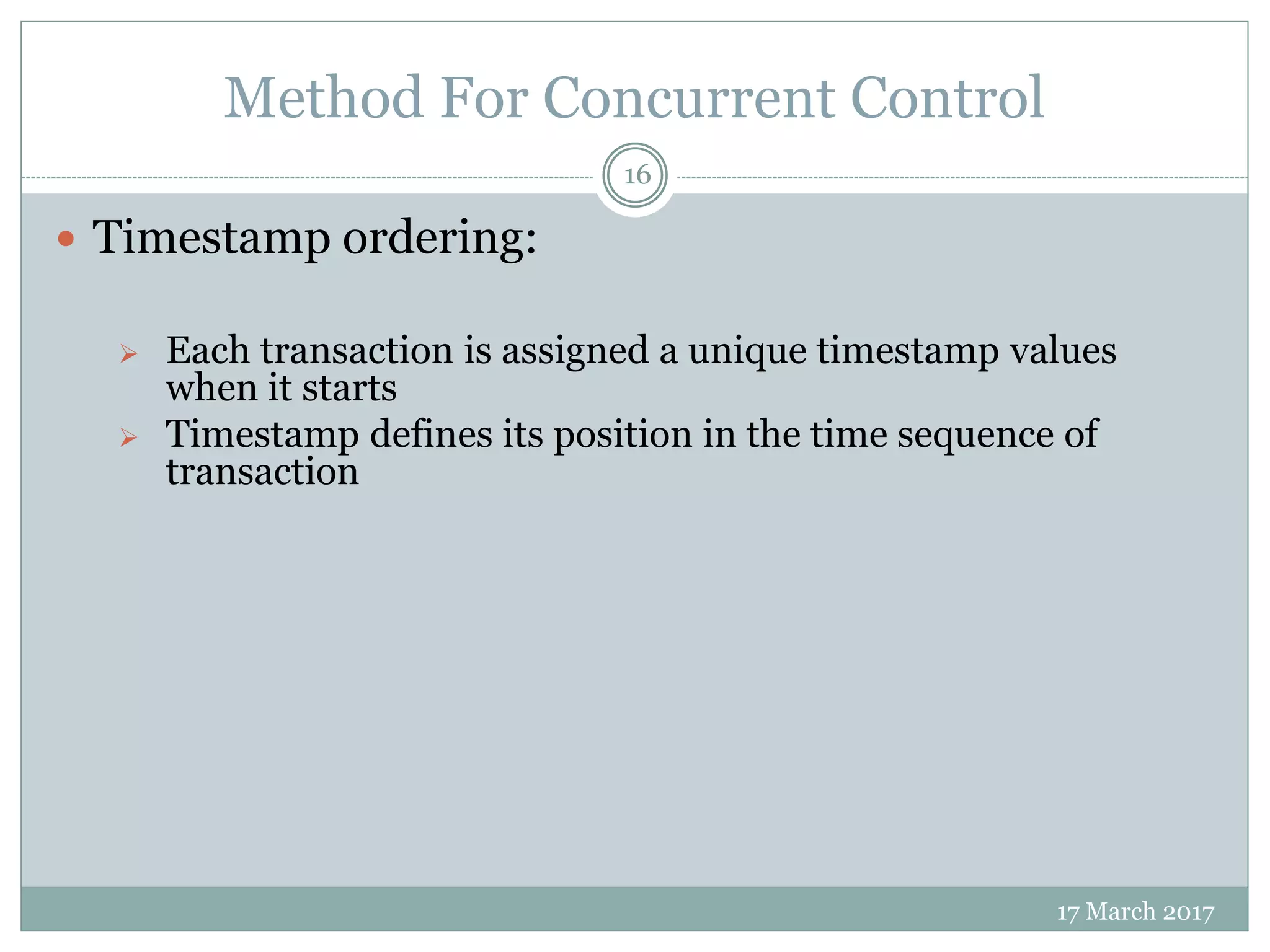 Method For Concurrent Control
17 March 2017
16
 Timestamp ordering:
 Each transaction is assigned a unique timestamp values
when it starts
 Timestamp defines its position in the time sequence of
transaction
 