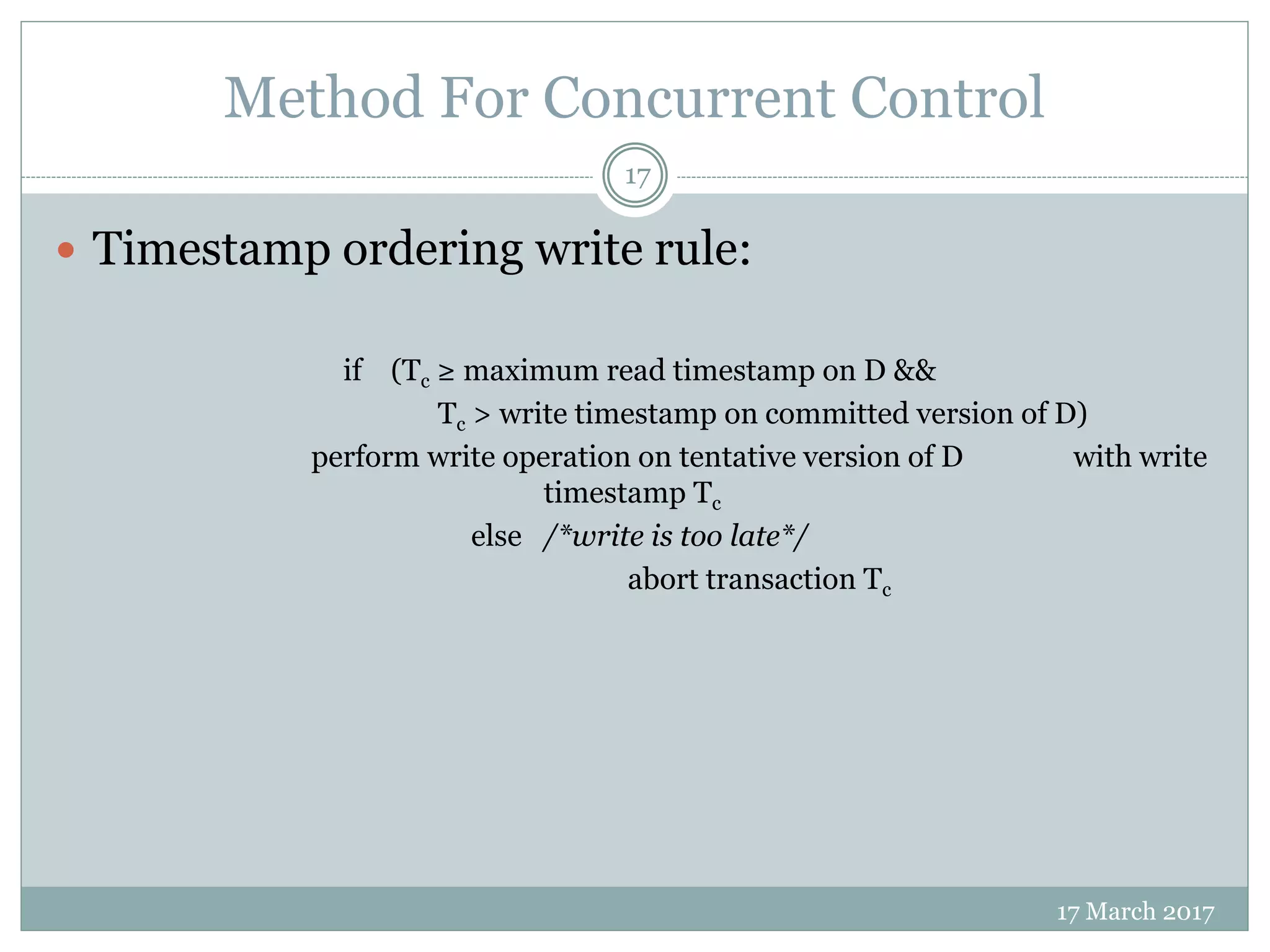 Method For Concurrent Control
17 March 2017
17
 Timestamp ordering write rule:
if (Tc ≥ maximum read timestamp on D &&
Tc > write timestamp on committed version of D)
perform write operation on tentative version of D with write
timestamp Tc
else /*write is too late*/
abort transaction Tc
 
