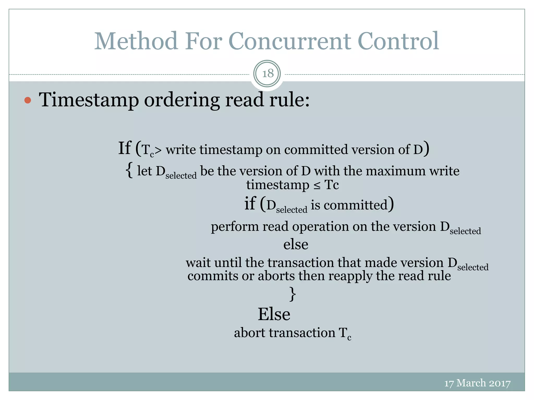 Method For Concurrent Control
17 March 2017
18
 Timestamp ordering read rule:
If (Tc> write timestamp on committed version of D)
{ let Dselected be the version of D with the maximum write
timestamp ≤ Tc
if (Dselected is committed)
perform read operation on the version Dselected
else
wait until the transaction that made version Dselected
commits or aborts then reapply the read rule
}
Else
abort transaction Tc
 