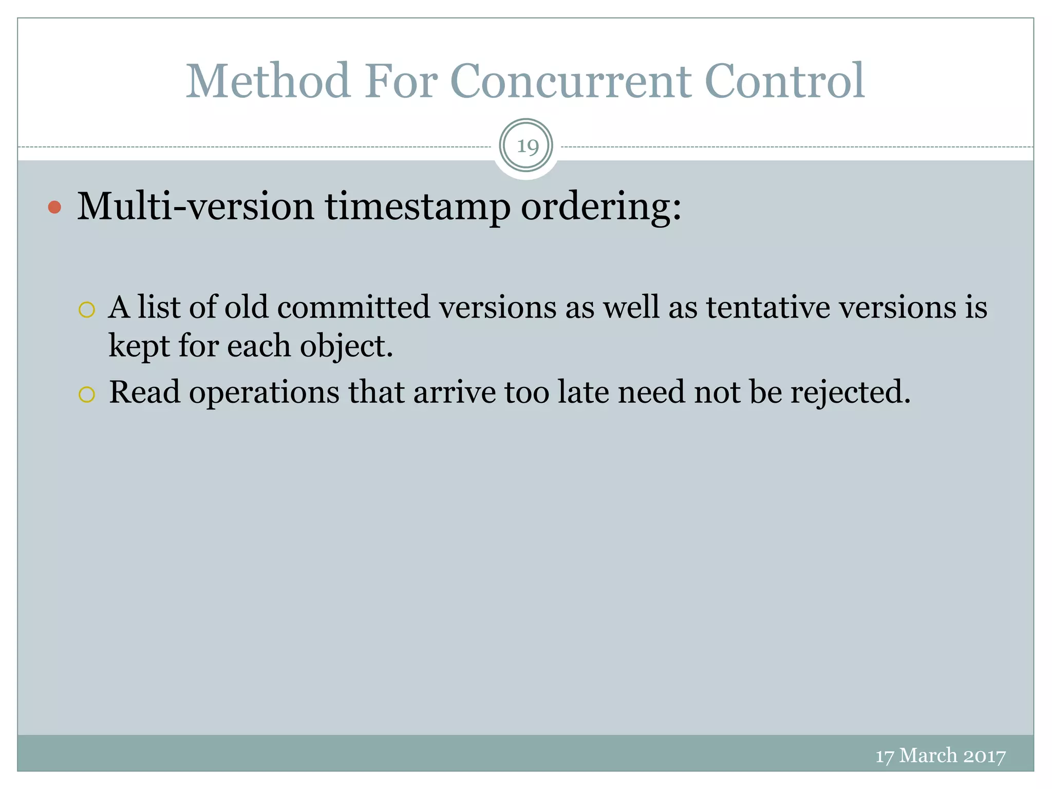 Method For Concurrent Control
17 March 2017
19
 Multi-version timestamp ordering:
 A list of old committed versions as well as tentative versions is
kept for each object.
 Read operations that arrive too late need not be rejected.
 
