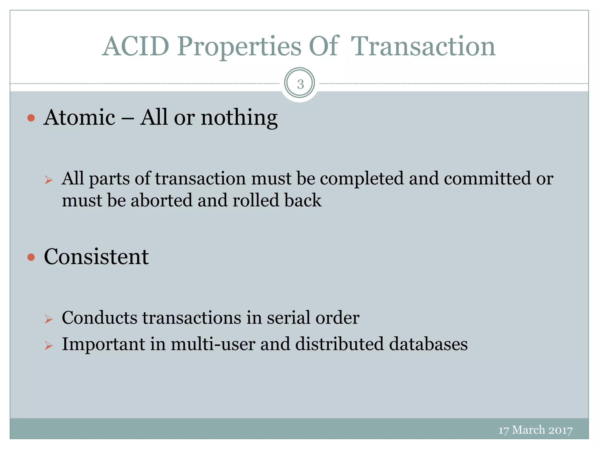 ACID Properties Of Transaction
17 March 2017
3
 Atomic – All or nothing
 All parts of transaction must be completed and committed or
must be aborted and rolled back
 Consistent
 Conducts transactions in serial order
 Important in multi-user and distributed databases
 