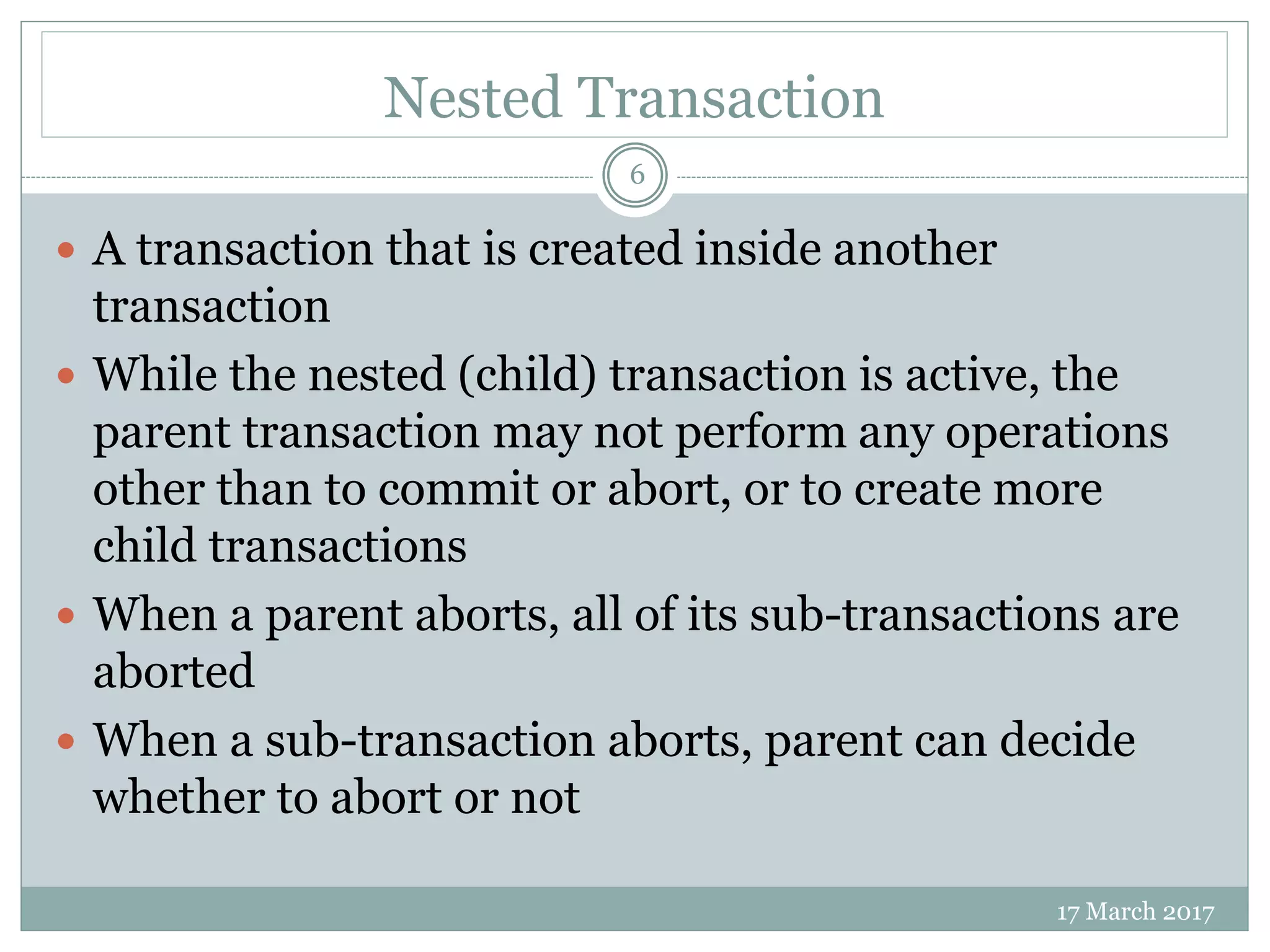 Nested Transaction
17 March 2017
6
 A transaction that is created inside another
transaction
 While the nested (child) transaction is active, the
parent transaction may not perform any operations
other than to commit or abort, or to create more
child transactions
 When a parent aborts, all of its sub-transactions are
aborted
 When a sub-transaction aborts, parent can decide
whether to abort or not
 