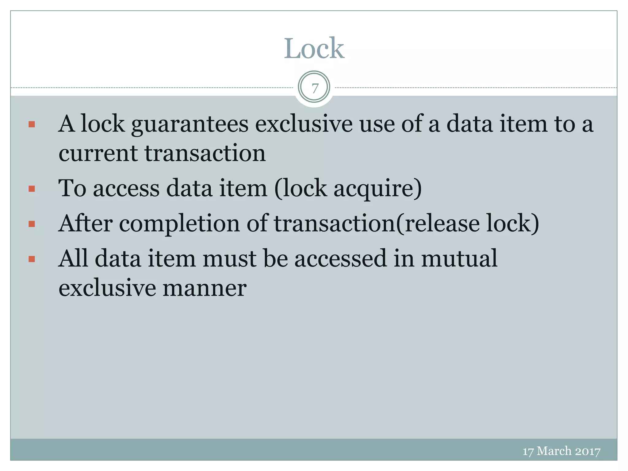 Lock
17 March 2017
7
 A lock guarantees exclusive use of a data item to a
current transaction
 To access data item (lock acquire)
 After completion of transaction(release lock)
 All data item must be accessed in mutual
exclusive manner
 