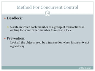 Method For Concurrent Control
17 March 2017
14
 Deadlock:
 A state in which each member of a group of transactions is
waiting for some other member to release a lock.
 Prevention:
Lock all the objects used by a transaction when it starts  not
a good way.
 