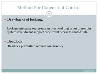 Method For Concurrent Control
17 March 2017
15
 Drawbacks of locking:
Lock maintenance represents an overhead that is not present in
systems that do not support concurrent access to shared data.
 Deadlock:
Deadlock prevention reduces concurrency
 