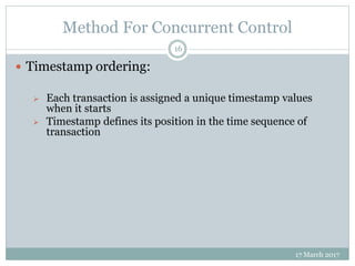 Method For Concurrent Control
17 March 2017
16
 Timestamp ordering:
 Each transaction is assigned a unique timestamp values
when it starts
 Timestamp defines its position in the time sequence of
transaction
 