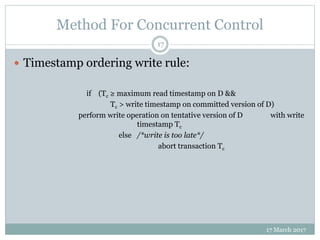 Method For Concurrent Control
17 March 2017
17
 Timestamp ordering write rule:
if (Tc ≥ maximum read timestamp on D &&
Tc > write timestamp on committed version of D)
perform write operation on tentative version of D with write
timestamp Tc
else /*write is too late*/
abort transaction Tc
 