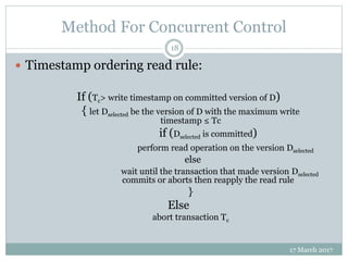 Method For Concurrent Control
17 March 2017
18
 Timestamp ordering read rule:
If (Tc> write timestamp on committed version of D)
{ let Dselected be the version of D with the maximum write
timestamp ≤ Tc
if (Dselected is committed)
perform read operation on the version Dselected
else
wait until the transaction that made version Dselected
commits or aborts then reapply the read rule
}
Else
abort transaction Tc
 
