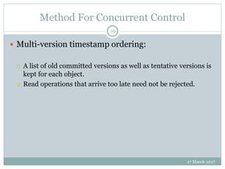 Method For Concurrent Control
17 March 2017
19
 Multi-version timestamp ordering:
 A list of old committed versions as well as tentative versions is
kept for each object.
 Read operations that arrive too late need not be rejected.
 