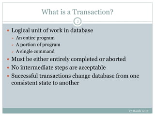 What is a Transaction?
17 March 2017
2
 Logical unit of work in database
 An entire program
 A portion of program
 A single command
 Must be either entirely completed or aborted
 No intermediate steps are acceptable
 Successful transactions change database from one
consistent state to another
 