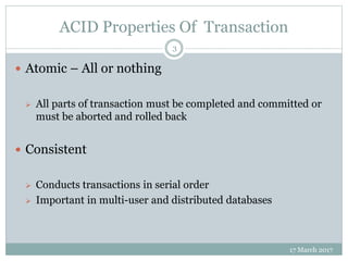 ACID Properties Of Transaction
17 March 2017
3
 Atomic – All or nothing
 All parts of transaction must be completed and committed or
must be aborted and rolled back
 Consistent
 Conducts transactions in serial order
 Important in multi-user and distributed databases
 