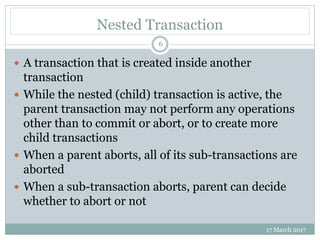 Nested Transaction
17 March 2017
6
 A transaction that is created inside another
transaction
 While the nested (child) transaction is active, the
parent transaction may not perform any operations
other than to commit or abort, or to create more
child transactions
 When a parent aborts, all of its sub-transactions are
aborted
 When a sub-transaction aborts, parent can decide
whether to abort or not
 