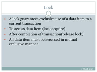 Lock
17 March 2017
7
 A lock guarantees exclusive use of a data item to a
current transaction
 To access data item (lock acquire)
 After completion of transaction(release lock)
 All data item must be accessed in mutual
exclusive manner
 