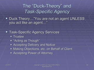 5/4/2015 Copyright (c) 2011 Lou Tulga CCIM CRB All
Rights Reserved
100
The “Duck-Theory” and
Task-Specific Agency
 Duck Theory…”You are not an agent UNLESS
you act like an agent…”
 Task-Specific Agency Services
 Trustee
 “Acting as Though”
 Accepting Delivery and Notice
 Making Objections, etc. on Behalf of Client
 Accepting Power of Attorney
 