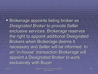  Brokerage appoints listing broker as
Designated Broker to provide Seller
exclusive services. Brokerage reserves
the right to appoint additional Designated
Brokers when Brokerage deems it
necessary and Seller will be informed. In
an “in-house” transaction Brokerage will
appoint a Designated Broker to work
exclusively with Buyer
5/4/2015 Copyright (c) 2011 Lou Tulga CCIM CRB All
Rights Reserved
106
 