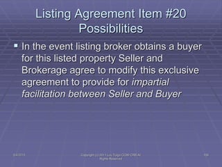  In the event listing broker obtains a buyer
for this listed property Seller and
Brokerage agree to modify this exclusive
agreement to provide for impartial
facilitation between Seller and Buyer
Listing Agreement Item #20
Possibilities
5/4/2015 109Copyright (c) 2011 Lou Tulga CCIM CRB All
Rights Reserved
 