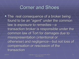  The real consequence of a broker being
found to be an “agent” under the common
law is exposure to remedies—a
transaction broker is responsible under the
common law of Tort for damages due to
misrepresentation (intentional or
otherwise) and negligence—but not loss of
compensation or rescission of the
transaction
Corner and Shoes
5/4/2015 111Copyright (c) 2011 Lou Tulga CCIM CRB All
Rights Reserved
 