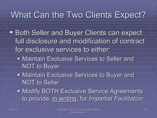  Both Seller and Buyer Clients can expect
full disclosure and modification of contract
for exclusive services to either:
 Maintain Exclusive Services to Seller and
NOT to Buyer
 Maintain Exclusive Services to Buyer and
NOT to Seller
 Modify BOTH Exclusive Service Agreements
to provide, in writing, for Impartial Facilitation
What Can the Two Clients Expect?
5/4/2015 112Copyright (c) 2011 Lou Tulga CCIM CRB All
Rights Reserved
 