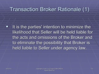 5/4/2015 Copyright (c) 2011 Lou Tulga CCIM CRB All
Rights Reserved
113
Transaction Broker Rationale (1)
 It is the parties' intention to minimize the
likelihood that Seller will be held liable for
the acts and omissions of the Broker and
to eliminate the possibility that Broker is
held liable to Seller under agency law.
 