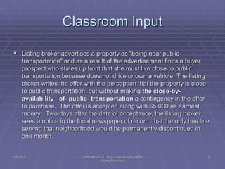 5/4/2015 Copyright (c) 2011 Lou Tulga CCIM CRB All
Rights Reserved
117
Classroom Input
 Listing broker advertises a property as "being near public
transportation" and as a result of the advertisement finds a buyer
prospect who states up front that she must live close to public
transportation because does not drive or own a vehicle. The listing
broker writes the offer with the perception that the property is close
to public transportation, but without making the close-by-
availability –of- public- transportation a contingency in the offer
to purchase. The offer is accepted along with $5,000 as earnest
money. Two days after the date of acceptance, the listing broker
sees a notice in the local newspaper of record that the only bus line
serving that neighborhood would be permanently discontinued in
one month.
 