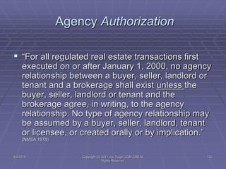 5/4/2015 Copyright (c) 2011 Lou Tulga CCIM CRB All
Rights Reserved
120
Agency Authorization
 “For all regulated real estate transactions first
executed on or after January 1, 2000, no agency
relationship between a buyer, seller, landlord or
tenant and a brokerage shall exist unless the
buyer, seller, landlord or tenant and the
brokerage agree, in writing, to the agency
relationship. No type of agency relationship may
be assumed by a buyer, seller, landlord, tenant
or licensee, or created orally or by implication.”
(NMSA 1978)
 