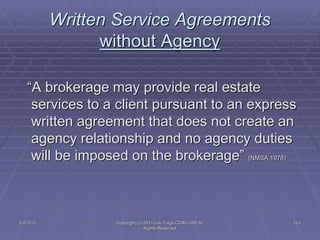 5/4/2015 Copyright (c) 2011 Lou Tulga CCIM CRB All
Rights Reserved
124
Written Service Agreements
without Agency
“A brokerage may provide real estate
services to a client pursuant to an express
written agreement that does not create an
agency relationship and no agency duties
will be imposed on the brokerage” (NMSA 1978)
 