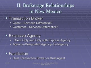 5/4/2015 Copyright (c) 2011 Lou Tulga CCIM CRB All
Rights Reserved
126
II. Brokerage Relationships
in New Mexico
 Transaction Broker
 Client—Services Differential?
 Customer—Services Differential?
 Exclusive Agency
 Client Only and Only with Express Agency
 Agency--Designated Agency--Subagency
 Facilitation
 Dual Transaction Broker or Dual Agent
 