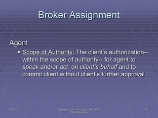 5/4/2015 Copyright (c) 2011 Lou Tulga CCIM CRB All
Rights Reserved
127
Broker Assignment
Agent
 Scope of Authority: The client’s authorization--
within the scope of authority-- for agent to
speak and/or act on client’s behalf and to
commit client without client’s further approval
 