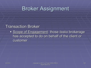 5/4/2015 Copyright (c) 2011 Lou Tulga CCIM CRB All
Rights Reserved
128
Broker Assignment
Transaction Broker
 Scope of Engagement: those tasks brokerage
has accepted to do on behalf of the client or
customer
 
