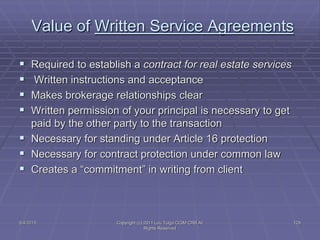 5/4/2015 Copyright (c) 2011 Lou Tulga CCIM CRB All
Rights Reserved
129
Value of Written Service Agreements
 Required to establish a contract for real estate services
 Written instructions and acceptance
 Makes brokerage relationships clear
 Written permission of your principal is necessary to get
paid by the other party to the transaction
 Necessary for standing under Article 16 protection
 Necessary for contract protection under common law
 Creates a “commitment” in writing from client
 