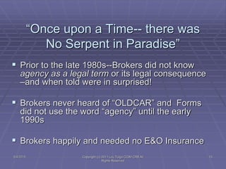 5/4/2015 Copyright (c) 2011 Lou Tulga CCIM CRB All
Rights Reserved
13
“Once upon a Time-- there was
No Serpent in Paradise”
 Prior to the late 1980s--Brokers did not know
agency as a legal term or its legal consequence
–and when told were in surprised!
 Brokers never heard of “OLDCAR” and Forms
did not use the word “agency” until the early
1990s
 Brokers happily and needed no E&O Insurance
 