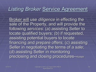 5/4/2015 Copyright (c) 2011 Lou Tulga CCIM CRB All
Rights Reserved
133
Listing Broker Service Agreement
Broker will use diligence in effecting the
sale of the Property, and will provide the
following services: (a) assisting Seller to
locate qualified buyers; (b) if requested,
assisting potential buyers to locate
financing and prepare offers; (c) assisting
Seller in negotiating the terms of a sale;
(d) assisting Seller in monitoring
preclosing and closing procedures--RANM
 