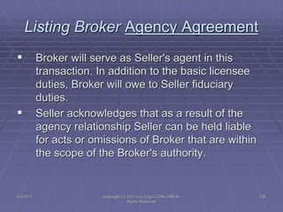 5/4/2015 Copyright (c) 2011 Lou Tulga CCIM CRB All
Rights Reserved
138
Listing Broker Agency Agreement
 Broker will serve as Seller's agent in this
transaction. In addition to the basic licensee
duties, Broker will owe to Seller fiduciary
duties.
 Seller acknowledges that as a result of the
agency relationship Seller can be held liable
for acts or omissions of Broker that are within
the scope of the Broker's authority.
 