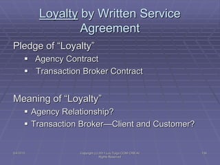 5/4/2015 Copyright (c) 2011 Lou Tulga CCIM CRB All
Rights Reserved
139
Loyalty by Written Service
Agreement
Pledge of “Loyalty”
 Agency Contract
 Transaction Broker Contract
Meaning of “Loyalty”
 Agency Relationship?
 Transaction Broker—Client and Customer?
 