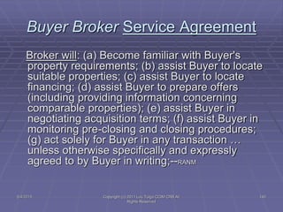 5/4/2015 Copyright (c) 2011 Lou Tulga CCIM CRB All
Rights Reserved
140
Buyer Broker Service Agreement
Broker will: (a) Become familiar with Buyer's
property requirements; (b) assist Buyer to locate
suitable properties; (c) assist Buyer to locate
financing; (d) assist Buyer to prepare offers
(including providing information concerning
comparable properties); (e) assist Buyer in
negotiating acquisition terms; (f) assist Buyer in
monitoring pre-closing and closing procedures;
(g) act solely for Buyer in any transaction …
unless otherwise specifically and expressly
agreed to by Buyer in writing;--RANM
 