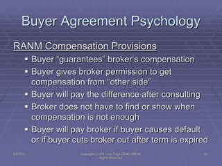 5/4/2015 Copyright (c) 2011 Lou Tulga CCIM CRB All
Rights Reserved
141
Buyer Agreement Psychology
RANM Compensation Provisions
 Buyer “guarantees” broker’s compensation
 Buyer gives broker permission to get
compensation from “other side”
 Buyer will pay the difference after consulting
 Broker does not have to find or show when
compensation is not enough
 Buyer will pay broker if buyer causes default
or if buyer cuts broker out after term is expired
 