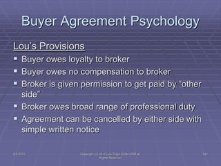 5/4/2015 Copyright (c) 2011 Lou Tulga CCIM CRB All
Rights Reserved
142
Buyer Agreement Psychology
Lou’s Provisions
 Buyer owes loyalty to broker
 Buyer owes no compensation to broker
 Broker is given permission to get paid by “other
side”
 Broker owes broad range of professional duty
 Agreement can be cancelled by either side with
simple written notice
 