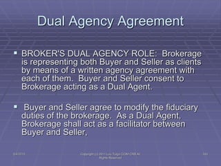 5/4/2015 Copyright (c) 2011 Lou Tulga CCIM CRB All
Rights Reserved
143
Dual Agency Agreement
 BROKER'S DUAL AGENCY ROLE: Brokerage
is representing both Buyer and Seller as clients
by means of a written agency agreement with
each of them. Buyer and Seller consent to
Brokerage acting as a Dual Agent.
 Buyer and Seller agree to modify the fiduciary
duties of the brokerage. As a Dual Agent,
Brokerage shall act as a facilitator between
Buyer and Seller,
 