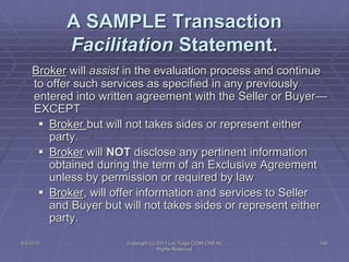 5/4/2015 Copyright (c) 2011 Lou Tulga CCIM CRB All
Rights Reserved
145
A SAMPLE Transaction
Facilitation Statement.
Broker will assist in the evaluation process and continue
to offer such services as specified in any previously
entered into written agreement with the Seller or Buyer—
EXCEPT
 Broker but will not takes sides or represent either
party.
 Broker will NOT disclose any pertinent information
obtained during the term of an Exclusive Agreement
unless by permission or required by law
 Broker, will offer information and services to Seller
and Buyer but will not takes sides or represent either
party.
 