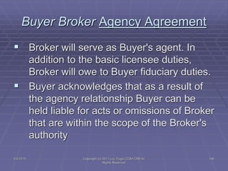 5/4/2015 Copyright (c) 2011 Lou Tulga CCIM CRB All
Rights Reserved
146
Buyer Broker Agency Agreement
 Broker will serve as Buyer's agent. In
addition to the basic licensee duties,
Broker will owe to Buyer fiduciary duties.
 Buyer acknowledges that as a result of
the agency relationship Buyer can be
held liable for acts or omissions of Broker
that are within the scope of the Broker's
authority
 
